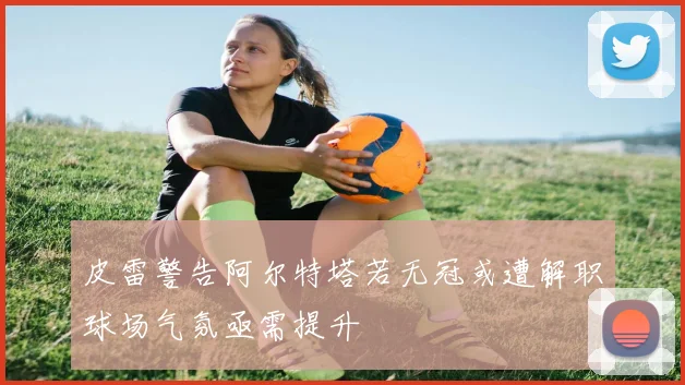 皮雷警告阿尔特塔若无冠或遭解职球场气氛亟需提升