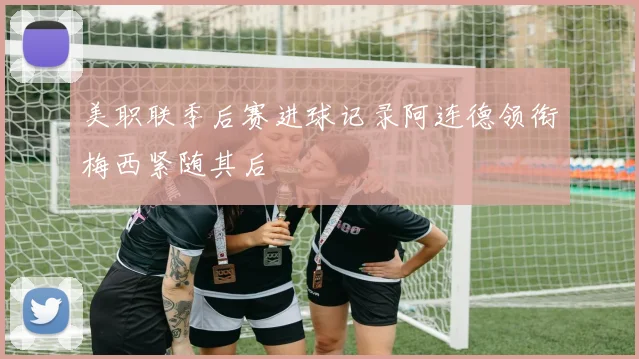 美职联季后赛进球记录阿连德领衔梅西紧随其后