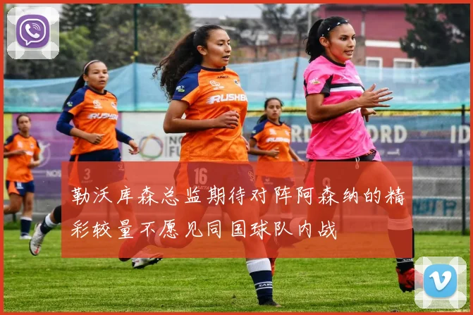 勒沃库森总监期待对阵阿森纳的精彩较量不愿见同国球队内战