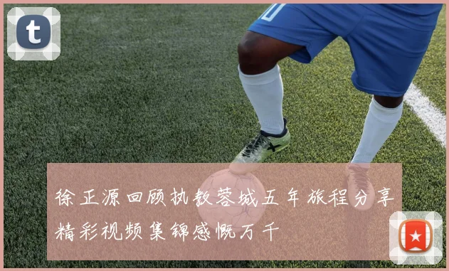 徐正源回顾执教蓉城五年旅程分享精彩视频集锦感慨万千