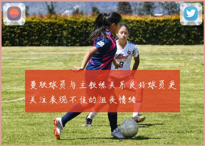 曼联球员与主教练关系良好球员更关注表现不佳的沮丧情绪