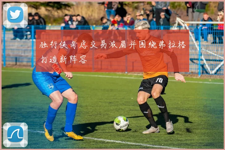 独行侠考虑交易浓眉并围绕弗拉格打造新阵容
