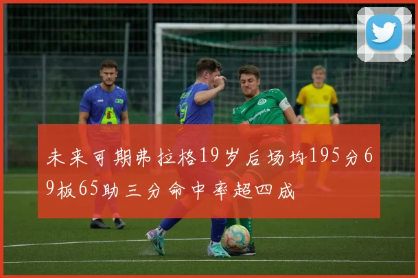 未来可期弗拉格19岁后场均195分69板65助三分命中率超四成
