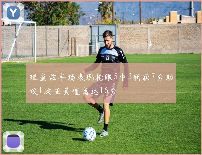 理查兹半场表现抢眼5中3斩获7分助攻1次正负值高达16分
