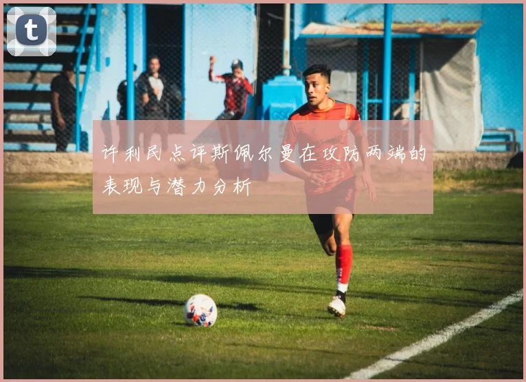 许利民点评斯佩尔曼在攻防两端的表现与潜力分析
