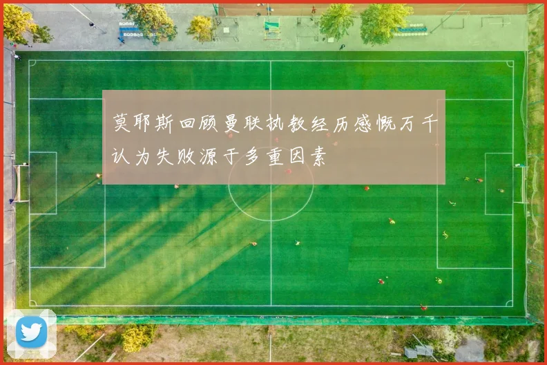 莫耶斯回顾曼联执教经历感慨万千认为失败源于多重因素
