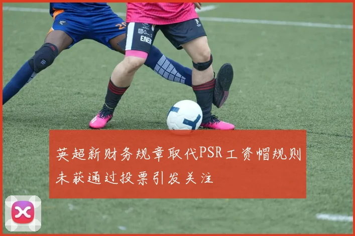 英超新财务规章取代PSR工资帽规则未获通过投票引发关注