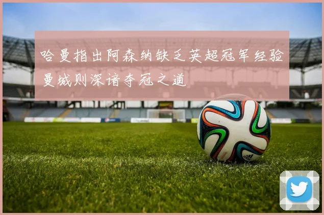 哈曼指出阿森纳缺乏英超冠军经验曼城则深谙夺冠之道