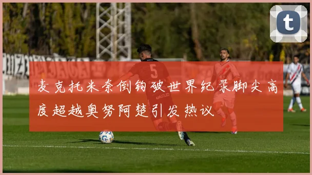 麦克托米奈倒钩破世界纪录脚尖高度超越奥努阿楚引发热议
