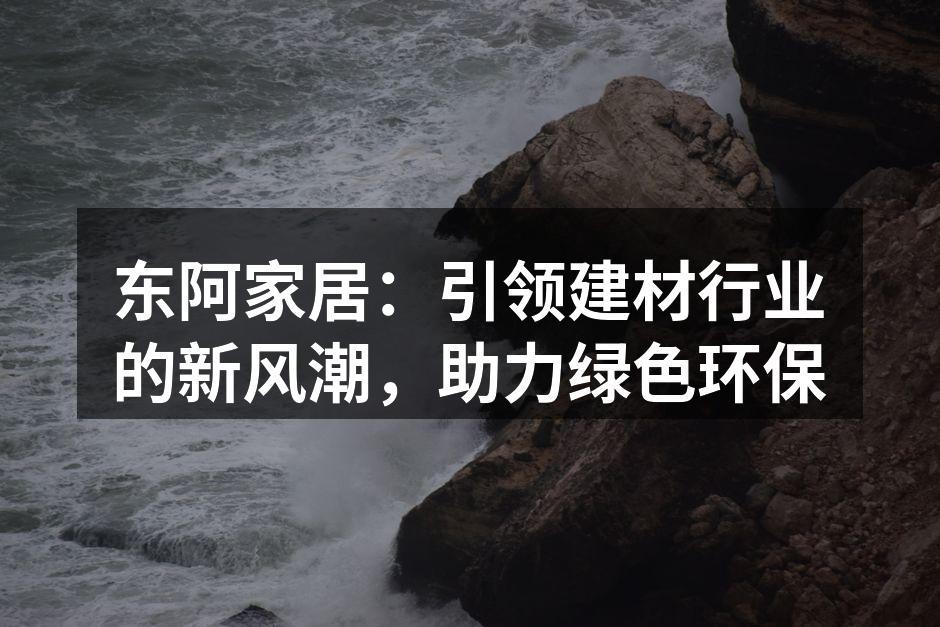 东阿家居：引领建材行业的新风潮，助力绿色环保